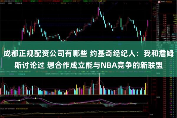 成都正规配资公司有哪些 约基奇经纪人：我和詹姆斯讨论过 想合作成立能与NBA竞争的新联盟