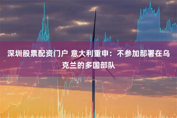 深圳股票配资门户 意大利重申：不参加部署在乌克兰的多国部队