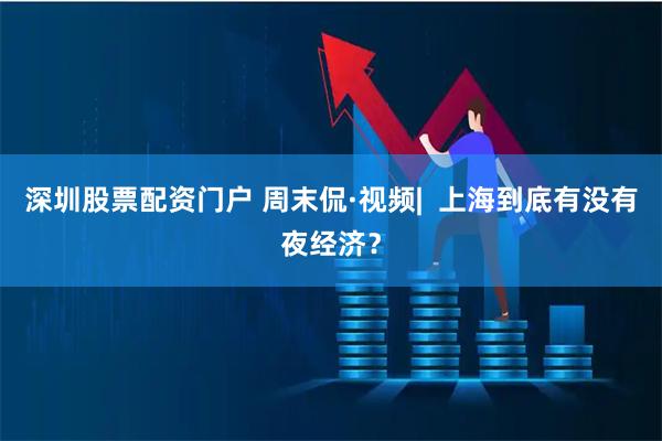 深圳股票配资门户 周末侃·视频|  上海到底有没有夜经济？