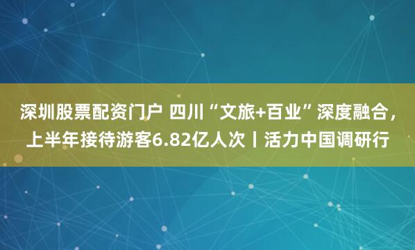 深圳股票配资门户 四川“文旅+百业”深度融合，上半年接待游客6.82亿人次丨活力中国调研行