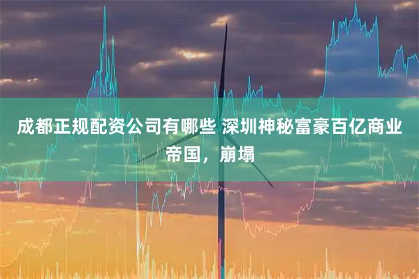 成都正规配资公司有哪些 深圳神秘富豪百亿商业帝国，崩塌