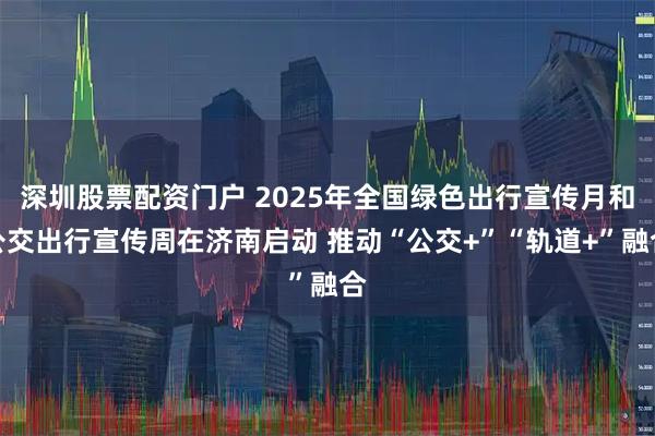 深圳股票配资门户 2025年全国绿色出行宣传月和公交出行宣传周在济南启动 推动“公交+”“轨道+”融合