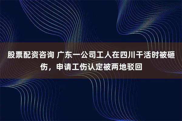 股票配资咨询 广东一公司工人在四川干活时被砸伤，申请工伤认定被两地驳回