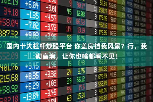 国内十大杠杆炒股平台 你盖房挡我风景？行，我砌高墙，让你也啥都看不见！