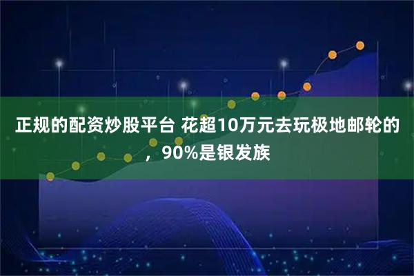 正规的配资炒股平台 花超10万元去玩极地邮轮的，90%是银发族