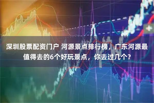 深圳股票配资门户 河源景点排行榜，广东河源最值得去的6个好玩景点，你去过几个？