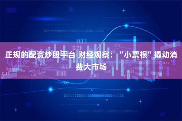 正规的配资炒股平台 财经观察：“小票根”撬动消费大市场