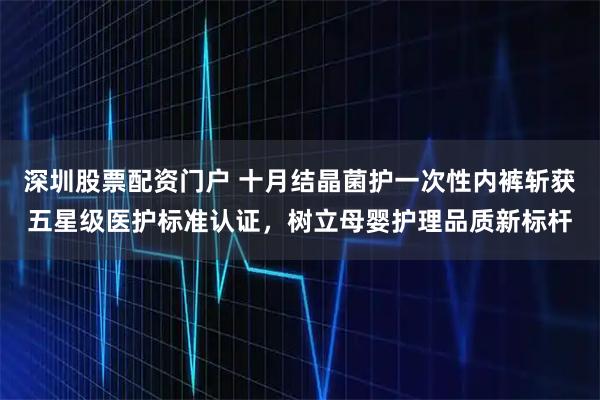 深圳股票配资门户 十月结晶菌护一次性内裤斩获五星级医护标准认证，树立母婴护理品质新标杆