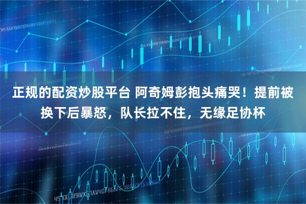 正规的配资炒股平台 阿奇姆彭抱头痛哭！提前被换下后暴怒，队长拉不住，无缘足协杯