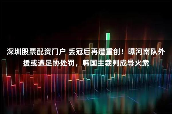 深圳股票配资门户 丢冠后再遭重创！曝河南队外援或遭足协处罚，韩国主裁判成导火索