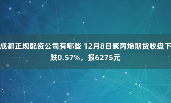 成都正规配资公司有哪些 12月8日聚丙烯期货收盘下跌0.57%，报6275元