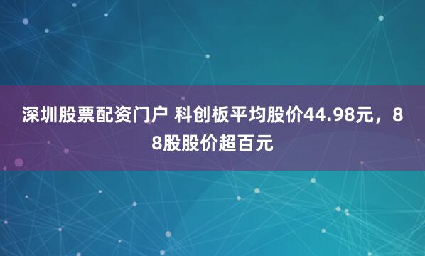 深圳股票配资门户 科创板平均股价44.98元，88股股价超百元