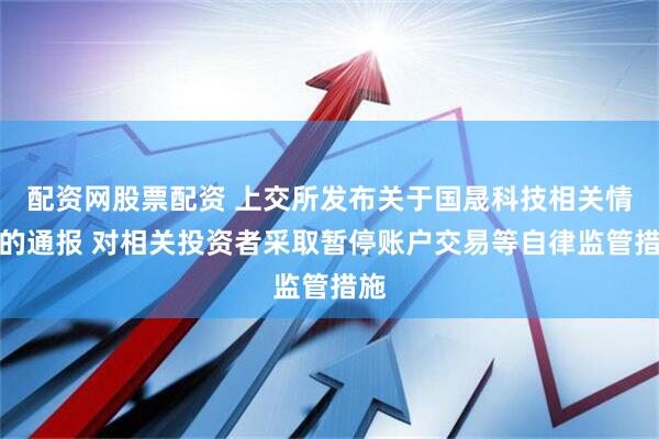 配资网股票配资 上交所发布关于国晟科技相关情况的通报 对相关投资者采取暂停账户交易等自律监管措施