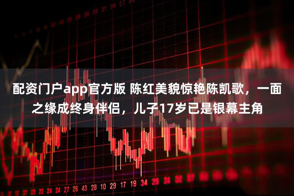 配资门户app官方版 陈红美貌惊艳陈凯歌，一面之缘成终身伴侣，儿子17岁已是银幕主角