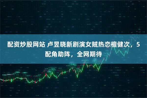 配资炒股网站 卢昱晓新剧演女贼热恋檀健次，5配角助阵，全网期待