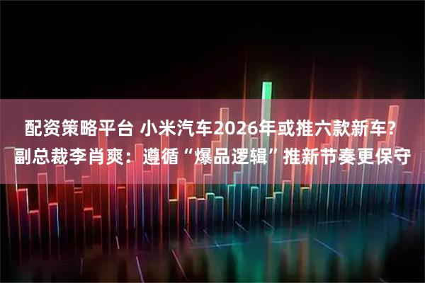 配资策略平台 小米汽车2026年或推六款新车? 副总裁李肖爽：遵循“爆品逻辑”推新节奏更保守