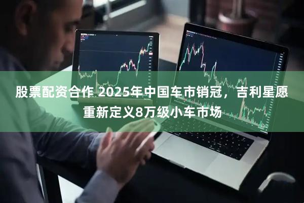 股票配资合作 2025年中国车市销冠，吉利星愿重新定义8万级小车市场