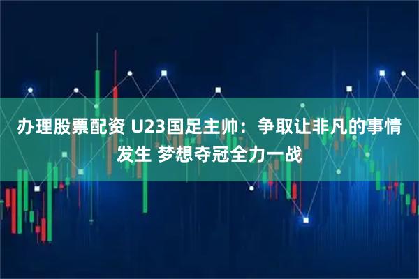办理股票配资 U23国足主帅：争取让非凡的事情发生 梦想夺冠全力一战