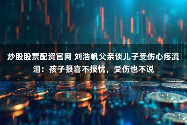 炒股股票配资官网 刘浩帆父亲谈儿子受伤心疼流泪：孩子报喜不报忧，受伤也不说