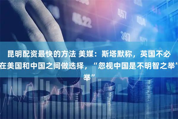 昆明配资最快的方法 美媒：斯塔默称，英国不必在美国和中国之间做选择，“忽视中国是不明智之举”