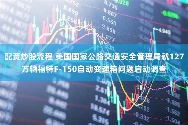 配资炒股流程 美国国家公路交通安全管理局就127万辆福特F-150自动变速箱问题启动调查