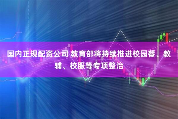 国内正规配资公司 教育部将持续推进校园餐、教辅、校服等专项整治