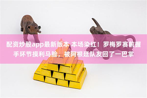 配资炒股app最新版本 本场染红！罗梅罗赛前握手环节摸利马脸，被阿根廷队友回了一巴掌