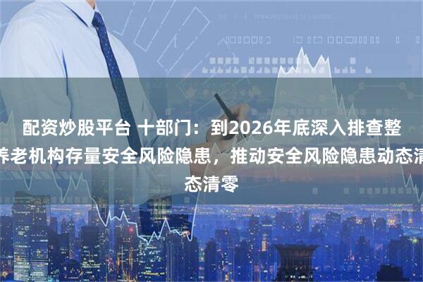 配资炒股平台 十部门：到2026年底深入排查整治养老机构存量安全风险隐患，推动安全风险隐患动态清零