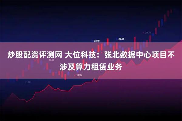 炒股配资评测网 大位科技：张北数据中心项目不涉及算力租赁业务