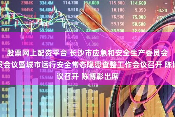 股票网上配资平台 长沙市应急和安全生产委员会全体成员会议暨城市运行安全常态隐患查整工作会议召开 陈博彰出席