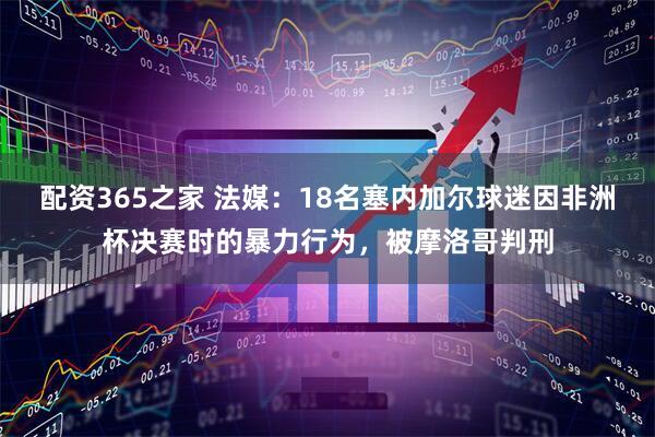 配资365之家 法媒：18名塞内加尔球迷因非洲杯决赛时的暴力行为，被摩洛哥判刑