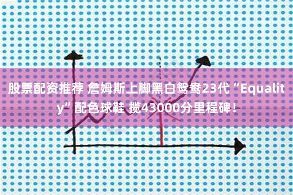 股票配资推荐 詹姆斯上脚黑白鸳鸯23代“Equality”配色球鞋 揽43000分里程碑！