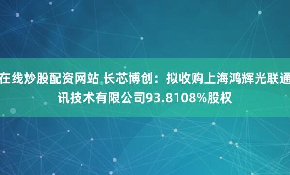 在线炒股配资网站 长芯博创：拟收购上海鸿辉光联通讯技术有限公司93.8108%股权