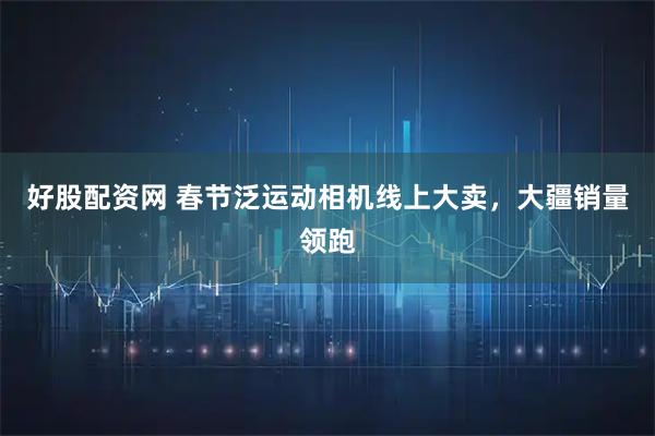 好股配资网 春节泛运动相机线上大卖，大疆销量领跑