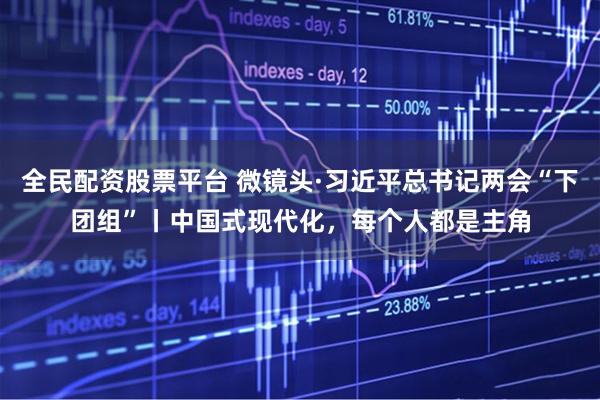 全民配资股票平台 微镜头·习近平总书记两会“下团组”丨中国式现代化，每个人都是主角