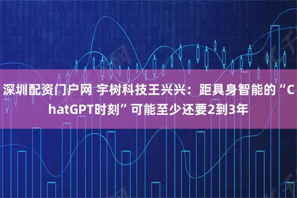 深圳配资门户网 宇树科技王兴兴：距具身智能的“ChatGPT时刻”可能至少还要2到3年
