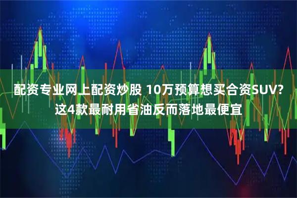 配资专业网上配资炒股 10万预算想买合资SUV?这4款最耐用省油反而落地最便宜