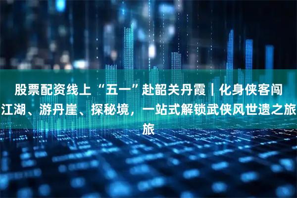 股票配资线上 “五一”赴韶关丹霞｜化身侠客闯江湖、游丹崖、探秘境，一站式解锁武侠风世遗之旅