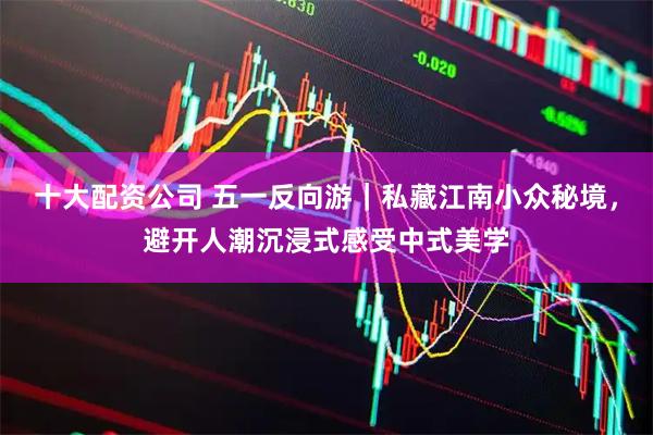 十大配资公司 五一反向游｜私藏江南小众秘境，避开人潮沉浸式感受中式美学