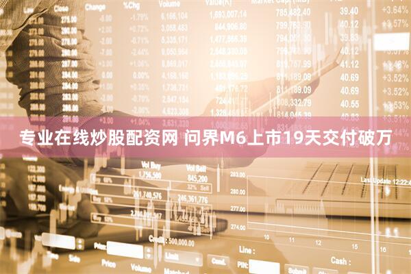 专业在线炒股配资网 问界M6上市19天交付破万