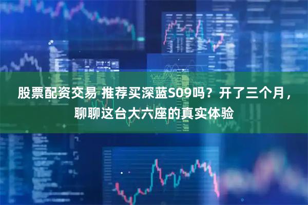 股票配资交易 推荐买深蓝S09吗？开了三个月，聊聊这台大六座的真实体验