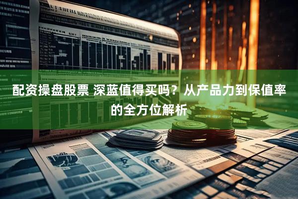 配资操盘股票 深蓝值得买吗？从产品力到保值率的全方位解析